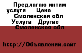Предлагаю интим услуги   › Цена ­ 1 000 - Смоленская обл. Услуги » Другие   . Смоленская обл.